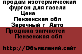 продам изотермический фургон для газели › Цена ­ 30 000 - Пензенская обл., Заречный г. Авто » Продажа запчастей   . Пензенская обл.